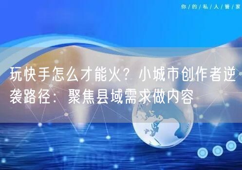 玩快手怎么才能火？小城市创作者逆袭路径：聚焦县域需求做内容