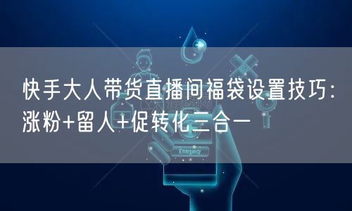快手大人带货直播间福袋设置技巧：涨粉+留人+促转化三合一
