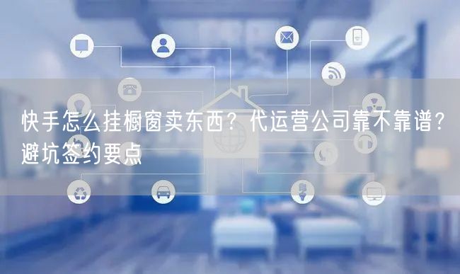 快手怎么挂橱窗卖东西？代运营公司靠不靠谱？避坑签约要点