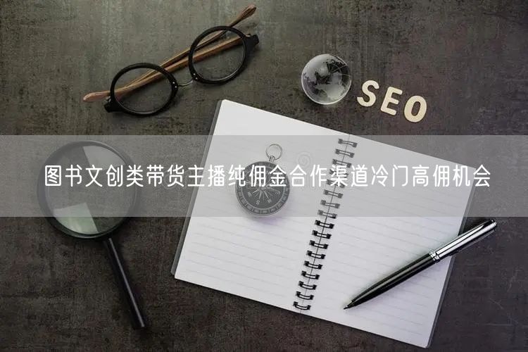 图书文创类带货主播纯佣金合作渠道冷门高佣机会