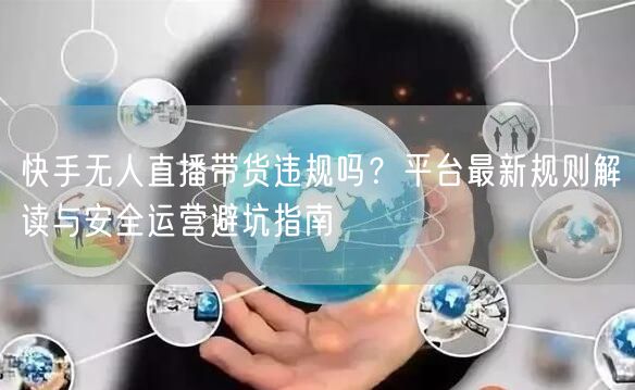 快手无人直播带货违规吗？平台最新规则解读与安全运营避坑指南
