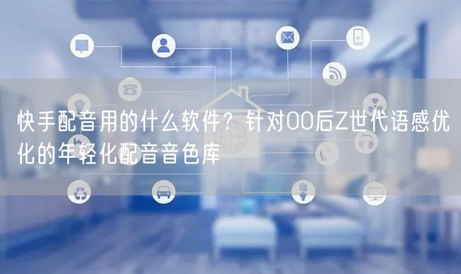快手配音用的什么软件？针对00后Z世代语感优化的年轻化配音音